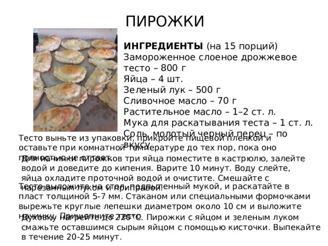 ПИРОЖКИ ИНГРЕДИЕНТЫ (на 15 порций) Замороженное слоеное дрожжевое тесто – 800 г Яйца – 4 шт. Зеленый лук – 500 г Сливочное масло – 70 г Растительное масло – 1–2 ст. л. Мука для раскатывания теста – 1 ст. л. Соль, молотый черный перец – по вкусу Тесто выньте из упаковки, прикройте пищевой пленкой и оставьте при комнатной температуре до тех пор, пока оно полностью не оттает. Для начинки пирожков три яйца поместите в кастрюлю, залейте водой и доведите до кипения. Варите 10 минут. Воду слейте, яйца охладите проточной водой и очистите. Смешайте с нарезанным луком и приправой. Тесто выложите на стол, подпыленный мукой, и раскатайте в пласт толщиной 5-7 мм. Стаканом или специальными формочками вырежьте круглые лепешки диаметром около 10 см и выложите начинку. Пришепните тесто Духовку нагрейте до 220°C. Пирожки с яйцом и зеленым луком смажьте оставшимся сырым яйцом с помощью кисточки. Выпекайте в течение 20-25 минут.
