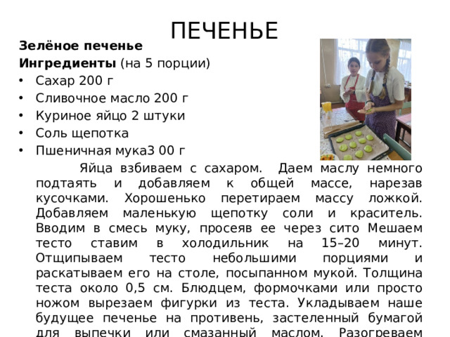 ПЕЧЕНЬЕ Зелёное печенье Ингредиенты (на 5 порции) Сахар 200 г Сливочное масло 200 г Куриное яйцо 2 штуки Соль щепотка Пшеничная мука3 00 г  Яйца взбиваем с сахаром. Даем маслу немного подтаять и добавляем к общей массе, нарезав кусочками. Хорошенько перетираем массу ложкой. Добавляем маленькую щепотку соли и краситель. Вводим в смесь муку, просеяв ее через сито Мешаем тесто ставим в холодильник на 15–20 минут. Отщипываем тесто небольшими порциями и раскатываем его на столе, посыпанном мукой. Толщина теста около 0,5 см. Блюдцем, формочками или просто ножом вырезаем фигурки из теста. Укладываем наше будущее печенье на противень, застеленный бумагой для выпечки или смазанный маслом. Разогреваем духовку до 180 градусов, и только тогда устанавливаем в нее противень. Выпекаем печенье 10 минут. Горячее посыпаем сахаром, остужаем.