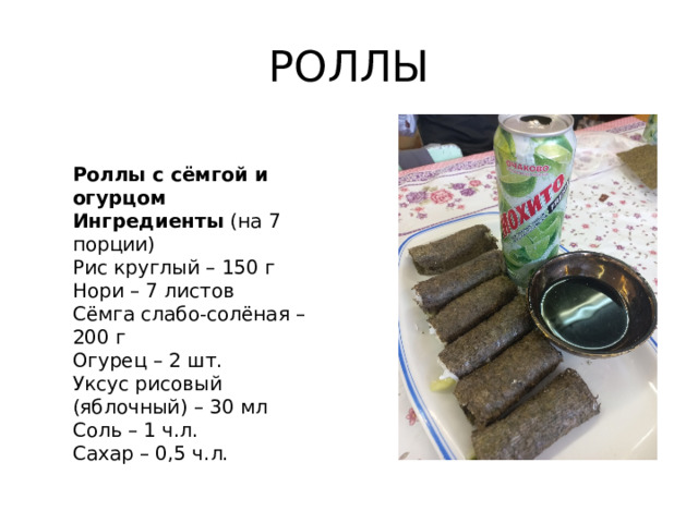 РОЛЛЫ Роллы с сёмгой и огурцом Ингредиенты (на 7 порции) Рис круглый – 150 г Нори – 7 листов Сёмга слабо-солёная – 200 г Огурец – 2 шт. Уксус рисовый (яблочный) – 30 мл Соль – 1 ч.л. Сахар – 0,5 ч.л.