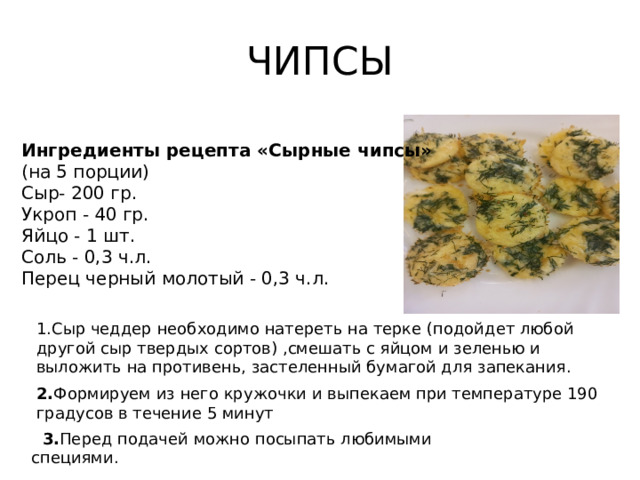 ЧИПСЫ Ингредиенты рецепта «Сырные чипсы»  (на 5 порции) Сыр- 200 гр. Укроп - 40 гр. Яйцо - 1 шт. Соль - 0,3 ч.л. Перец черный молотый - 0,3 ч.л. 1.Сыр чеддер необходимо натереть на терке (подойдет любой другой сыр твердых сортов) ,смешать с яйцом и зеленью и выложить на противень, застеленный бумагой для запекания. 2. Формируем из него кружочки и выпекаем при температуре 190 градусов в течение 5 минут  3. Перед подачей можно посыпать любимыми специями.