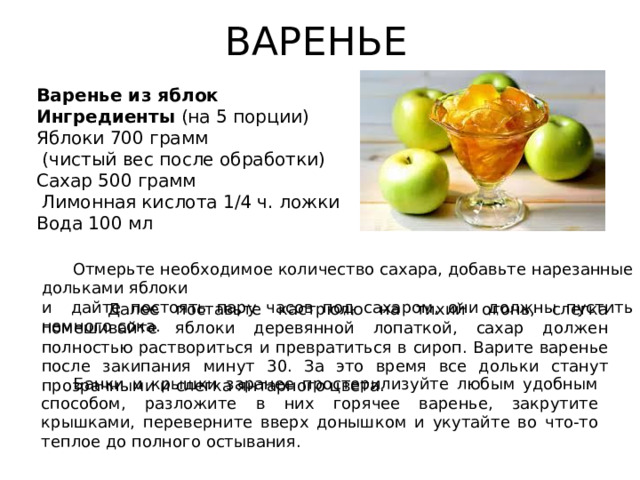 ВАРЕНЬЕ Варенье из яблок Ингредиенты (на 5 порции) Яблоки 700 грамм  (чистый вес после обработки) Сахар 500 грамм  Лимонная кислота 1/4 ч. ложки Вода 100 мл  Отмерьте необходимое количество сахара, добавьте нарезанные дольками яблоки и дайте постоять пару часов под сахаром, они должны пустить немного сока.  Далее поставьте кастрюлю на тихий огонь, слегка помешивайте яблоки деревянной лопаткой, сахар должен полностью раствориться и превратиться в сироп. Варите варенье после закипания минут 30. За это время все дольки станут прозрачными и слегка янтарного цвета.  Банки и крышки заранее простерилизуйте любым удобным способом, разложите в них горячее варенье, закрутите крышками, переверните вверх донышком и укутайте во что-то теплое до полного остывания.