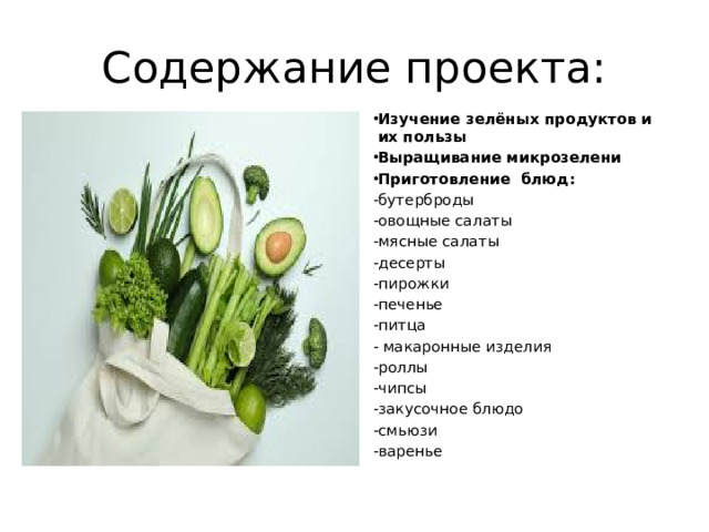 Содержание проекта: Изучение зелёных продуктов и их пользы Выращивание микрозелени Приготовление блюд: -бутерброды -овощные салаты -мясные салаты -десерты -пирожки -печенье -питца - макаронные изделия -роллы -чипсы -закусочное блюдо -смьюзи -варенье