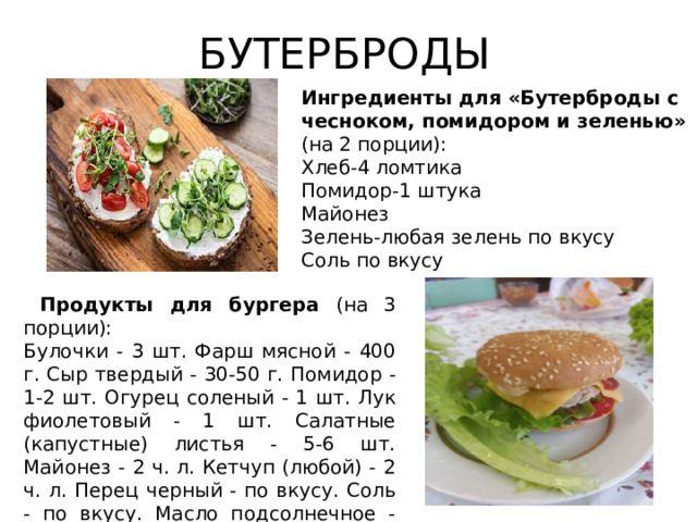 БУТЕРБРОДЫ Ингредиенты для «Бутерброды с чесноком, помидором и зеленью» (на 2 порции):  Хлеб-4 ломтика Помидор-1 штука Майонез Зелень-любая зелень по вкусу Соль по вкусу  Продукты для бургера (на 3 порции): Булочки - 3 шт. Фарш мясной - 400 г. Сыр твердый - 30-50 г. Помидор - 1-2 шт. Огурец соленый - 1 шт. Лук фиолетовый - 1 шт. Салатные (капустные) листья - 5-6 шт. Майонез - 2 ч. л. Кетчуп (любой) - 2 ч. л. Перец черный - по вкусу. Соль - по вкусу. Масло подсолнечное - для жарки