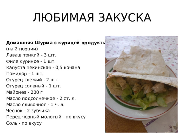 ЛЮБИМАЯ ЗАКУСКА Домашняя Шурма с курицей продукты  (на 2 порции) Лаваш тонкий - 3 шт. Филе куриное - 1 шт. Капуста пекинская - 0,5 кочана Помидор - 1 шт. Огурец свежий - 2 шт. Огурец соленый - 1 шт. Майонез - 200 г Масло подсолнечное - 2 ст. л. Масло сливочное - 1 ч. л. Чеснок - 2 зубчика Перец черный молотый - по вкусу Соль - по вкусу