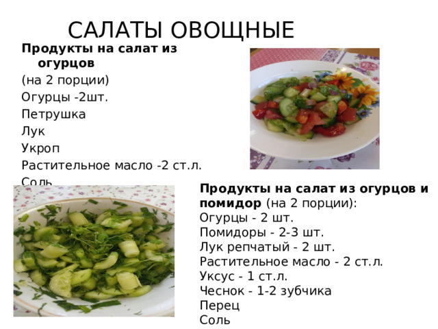 САЛАТЫ ОВОЩНЫЕ Продукты на салат из огурцов  (на 2 порции) Огурцы -2шт. Петрушка Лук Укроп Растительное масло -2 ст.л. Соль Сахар Продукты на салат из огурцов и помидор  (на 2 порции): Огурцы - 2 шт. Помидоры - 2-3 шт. Лук репчатый - 2 шт. Растительное масло - 2 ст.л. Уксус - 1 ст.л. Чеснок - 1-2 зубчика Перец Соль