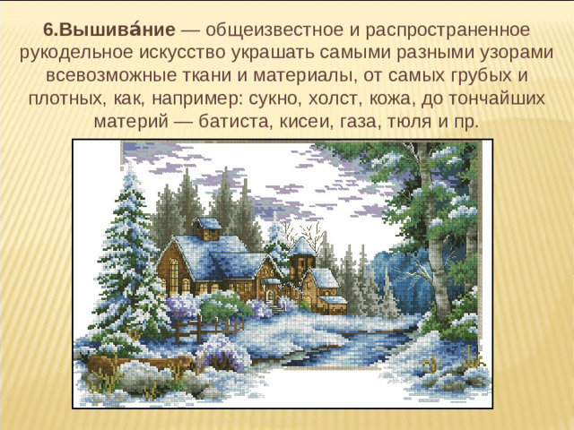6.Вышива́ние  — общеизвестное и распространенное рукодельное искусство украшать самыми разными узорами всевозможные ткани и материалы, от самых грубых и плотных, как, например: сукно, холст, кожа, до тончайших материй — батиста, кисеи, газа, тюля и пр.