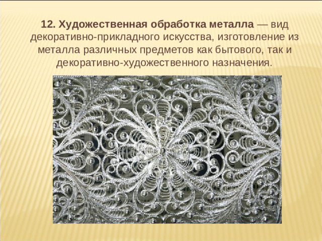 12. Художественная обработка металла — вид декоративно-прикладного искусства, изготовление из металла различных предметов как бытового, так и декоративно-художественного назначения.  