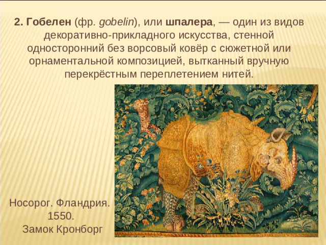 2. Гобелен (фр. gobelin ), или шпалера , — один из видов декоративно-прикладного искусства, стенной односторонний без ворсовый ковёр с сюжетной или орнаментальной композицией, вытканный вручную перекрёстным переплетением нитей. Носорог. Фландрия. 1550.  Замок Кронборг