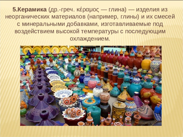 5.Керамика (др.-греч. κέραμος — глина) — изделия из неорганических материалов (например, глины) и их смесей с минеральными добавками, изготавливаемые под воздействием высокой температуры с последующим охлаждением.