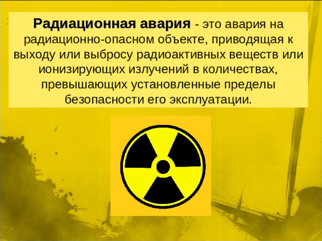 Радиационная авария   - это авария на радиационно-опасном объекте, приводящая к выходу или выбросу радиоактивных веществ или ионизирующих излучений в количествах, превышающих установленные пределы безопасности его эксплуатации.