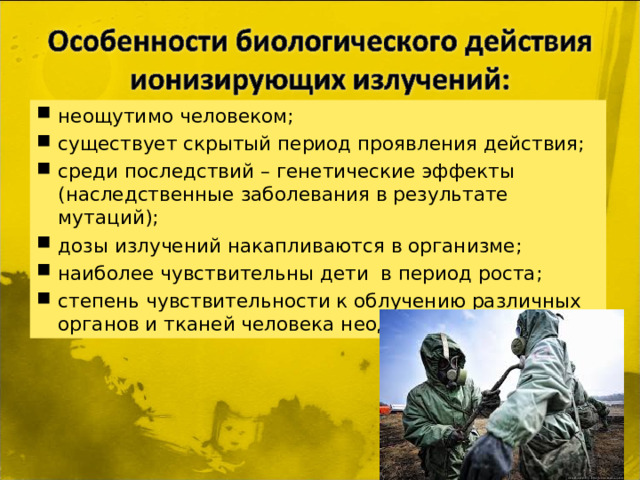 неощутимо человеком; существует скрытый период проявления действия; среди последствий – генетические эффекты (наследственные заболевания в результате мутаций); дозы излучений накапливаются в организме; наиболее чувствительны дети в период роста; степень чувствительности к облучению различных органов и тканей человека неодинакова.