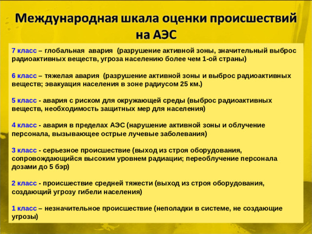 7 класс – глобальная авария (разрушение активной зоны, значительный выброс радиоактивных веществ, угроза населению более чем 1-ой страны)   6 класс – тяжелая авария (разрушение активной зоны и выброс радиоактивных веществ; эвакуация населения в зоне радиусом 25 км.)   5 класс - авария с риском для окружающей среды (выброс радиоактивных веществ, необходимость защитных мер для населения)   4 класс - авария в пределах АЭС (нарушение активной зоны и облучение персонала, вызывающее острые лучевые заболевания)   3 класс - серьезное происшествие (выход из строя оборудования, сопровождающийся высоким уровнем радиации; переоблучение персонала дозами до 5 бэр)   2 класс - происшествие средней тяжести (выход из строя оборудования, создающий угрозу гибели населения)   1 класс – незначительное происшествие (неполадки в системе, не создающие угрозы)