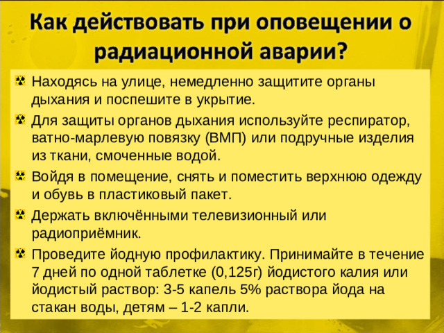 Находясь на улице, немедленно защитите органы дыхания и поспешите в укрытие. Для защиты органов дыхания используйте респиратор, ватно-марлевую повязку (ВМП) или подручные изделия из ткани, смоченные водой. Войдя в помещение, снять и поместить верхнюю одежду и обувь в пластиковый пакет. Держать включёнными телевизионный или радиоприёмник. Проведите йодную профилактику. Принимайте в течение 7 дней по одной таблетке (0,125г) йодистого калия или йодистый раствор: 3-5 капель 5% раствора йода на стакан воды, детям – 1-2 капли.