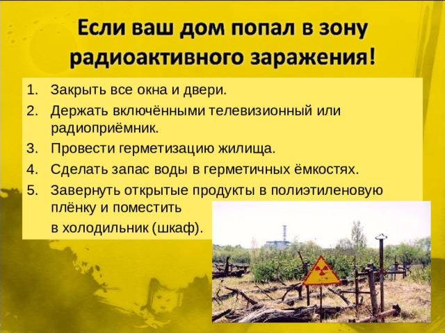 Закрыть все окна и двери. Держать включёнными телевизионный или радиоприёмник. Провести герметизацию жилища. Сделать запас воды в герметичных ёмкостях. Завернуть открытые продукты в полиэтиленовую плёнку и поместить