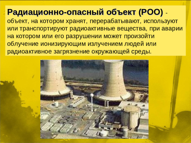 Радиационно-опасный объект (РОО) - объект, на котором хранят, перерабатывают, используют или транспортируют радиоактивные вещества, при аварии на котором или его разрушении может произойти облучение ионизирующим излучением людей или радиоактивное загрязнение окружающей среды.