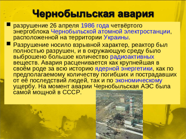 разрушение 26 апреля  1986 года четвёртого энергоблока Чернобыльской атомной электростанции , расположенной на территории Украины . Разрушение носило взрывной характер, реактор был полностью разрушен, и в окружающую среду было выброшено большое количество радиоактивных веществ. Авария расценивается как крупнейшая в своём роде за всю историю ядерной энергетики , как по предполагаемому количеству погибших и пострадавших от её последствий людей, так и по экономическому ущербу. На момент аварии Чернобыльская АЭС была самой мощной в СССР.