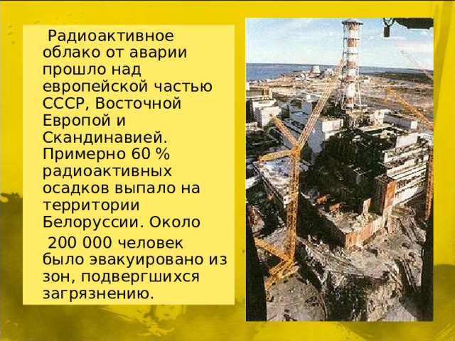 Радиоактивное облако от аварии прошло над европейской частью СССР, Восточной Европой и Скандинавией. Примерно 60 % радиоактивных осадков выпало на территории Белоруссии. Около  200 000 человек было эвакуировано из зон, подвергшихся загрязнению.
