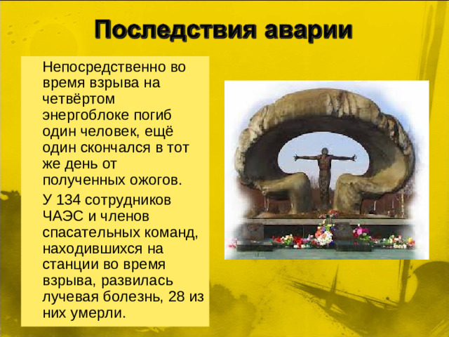 Непосредственно во время взрыва на четвёртом энергоблоке погиб один человек, ещё один скончался в тот же день от полученных ожогов.  У 134 сотрудников ЧАЭС и членов спасательных команд, находившихся на станции во время взрыва, развилась лучевая болезнь, 28 из них умерли.