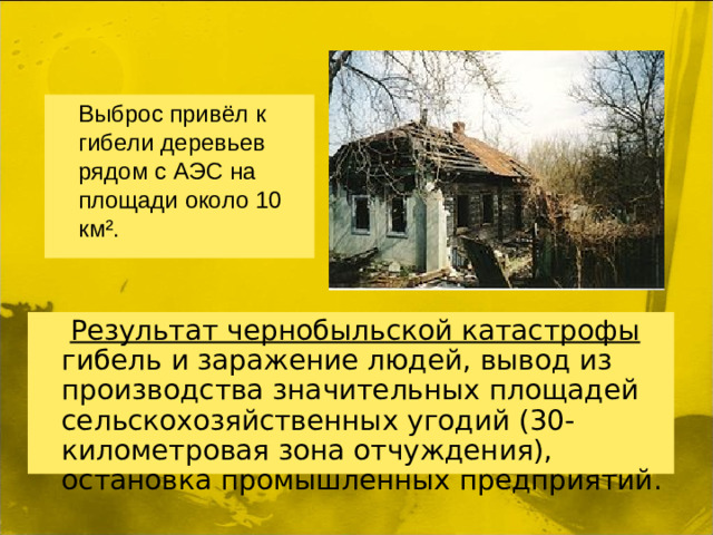 Выброс привёл к гибели деревьев рядом с АЭС на площади около 10 км².  Результат чернобыльской катастрофы гибель и заражение людей, вывод из производства значительных площадей сельскохозяйственных угодий (30-километровая зона отчуждения), остановка промышленных предприятий.