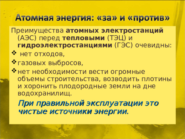 Преимущества атомных электростанций (АЭС) перед тепловыми (ТЭЦ) и гидроэлектростанциями (ГЭС) очевидны:  нет отходов, газовых выбросов, нет необходимости вести огромные объемы строительства, возводить плотины и хоронить плодородные земли на дне водохранилищ.  При правильной эксплуатации это чистые источники энергии.