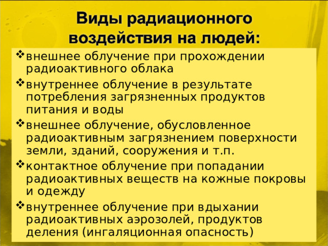 внешнее облучение при прохождении радиоактивного облака внутреннее облучение в результате потребления загрязненных продуктов питания и воды внешнее облучение, обусловленное радиоактивным загрязнением поверхности земли, зданий, сооружения и т.п. контактное облучение при попадании радиоактивных веществ на кожные покровы и одежду внутреннее облучение при вдыхании радиоактивных аэрозолей, продуктов деления (ингаляционная опасность)