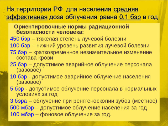 Ориентировочные нормы радиационной безопасности человека: 450 бэр – тяжелая степень лучевой болезни 100 бэр – нижний уровень развития лучевой болезни 75 бэр – кратковременное незначительное изменение состава крови 25 бэр – допустимое аварийное облучение персонала (разовое) 10 бэр - допустимое аварийное облучение населения (разовое) 5 бэр - допустимое облучение персонала в нормальных условиях за год 3 бэра – облучение при рентгеноскопии зубов (местное) 500 мбэр – допустимое облучение населения за год 100 мбэр – фоновое облучение за год.