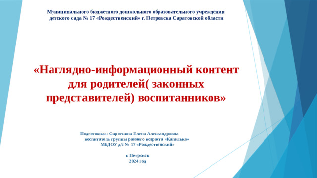 Муниципального бюджетного дошкольного образовательного учреждения  детского сада № 17 «Рождественский» г. Петровска Саратовской области «Наглядно-информационный контент для родителей( законных представителей) воспитанников»  Подготовила: Сироткина Елена Александровна  воспитатель группы раннего возраста «Капелька»  МБДОУ д/с № 17 «Рождественский»  г. Петровск  2024 год