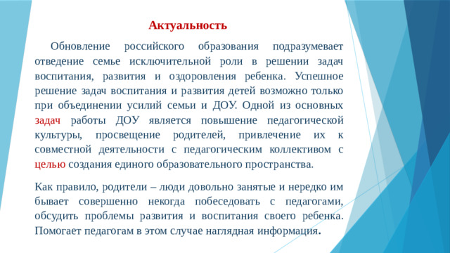 Актуальность    Обновление российского образования подразумевает отведение семье исключительной роли в решении задач воспитания, развития и оздоровления ребенка. Успешное решение задач воспитания и развития детей возможно только при объединении усилий семьи и ДОУ. Одной из основных задач работы ДОУ является повышение педагогической культуры, просвещение родителей, привлечение их к совместной деятельности с педагогическим коллективом с целью создания единого образовательного пространства. Как правило, родители – люди довольно занятые и нередко им бывает совершенно некогда побеседовать с педагогами, обсудить проблемы развития и воспитания своего ребенка. Помогает педагогам в этом случае наглядная информация .