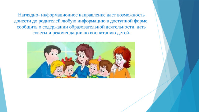 Наглядно- информационное направление дает возможность донести до родителей любую информацию в доступной форме, сообщить о содержании образовательной деятельности, дать советы и рекомендации по воспитанию детей.