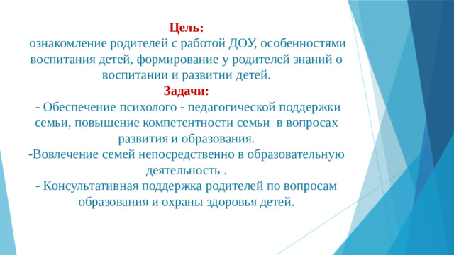 Цель:   ознакомление родителей с работой ДОУ, особенностями воспитания детей, формирование у родителей знаний о воспитании и развитии детей. Задачи:  - Обеспечение психолого - педагогической поддержки семьи, повышение компетентности семьи в вопросах развития и образования. -Вовлечение семей непосредственно в образовательную деятельность .  - Консультативная поддержка родителей по вопросам образования и охраны здоровья детей.