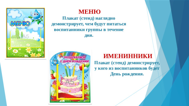 МЕНЮ  Плакат (стенд) наглядно демонстрирует, чем будут питаться воспитанники группы в течение дня.      ИМЕНИННИКИ  Плакат (стенд) демонстрирует, у кого из воспитанников будет День рождения.    