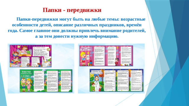 Папки - передвижки     Папки-передвижки могут быть на любые темы: возрастные особенности детей, описание различных праздников, времён года. Самое главное они должны привлечь внимание родителей, а за тем донести нужную информацию.