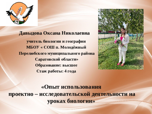 Давыдова Оксана Николаевна учитель биологии и географии МБОУ « СОШ п. Молодёжный  Перелюбского муниципального района  Саратовской области» Образование: высшее Стаж работы: 4 года «Опыт использования  проектно – исследовательской деятельности на уроках биологии»