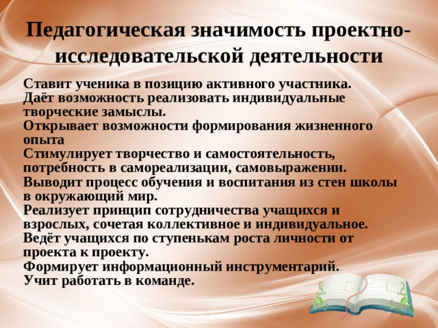 Педагогическая значимость проектно-исследовательской деятельности Ставит ученика в позицию активного участника. Даёт возможность реализовать индивидуальные творческие замыслы. Открывает возможности формирования жизненного опыта Стимулирует творчество и самостоятельность, потребность в самореализации, самовыражении. Выводит процесс обучения и воспитания из стен школы в окружающий мир. Реализует принцип сотрудничества учащихся и взрослых, сочетая коллективное и индивидуальное. Ведёт учащихся по ступенькам роста личности от проекта к проекту. Формирует информационный инструментарий. Учит работать в команде.