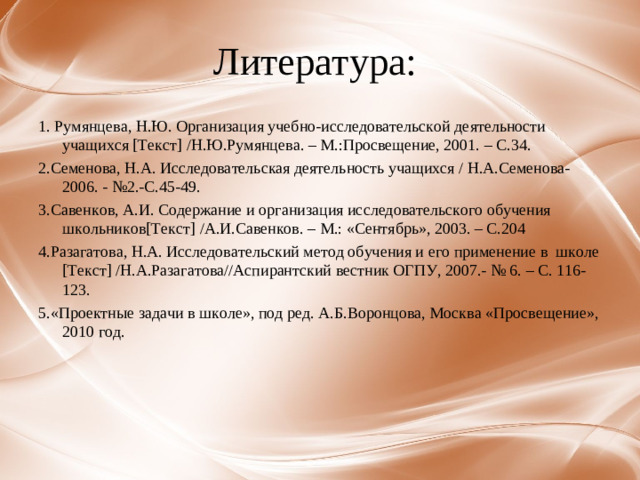Литература: 1. Румянцева, Н.Ю. Организация учебно-исследовательской деятельности учащихся [Текст] /Н.Ю.Румянцева. – М.:Просвещение, 2001. – С.34. 2.Семенова, Н.А. Исследовательская деятельность учащихся / Н.А.Семенова- 2006. - №2.-С.45-49. 3.Савенков, А.И. Содержание и организация исследовательского обучения школьников[Текст] /А.И.Савенков. – М.: «Сентябрь», 2003. – С.204 4.Разагатова, Н.А. Исследовательский метод обучения и его применение в школе [Текст] /Н.А.Разагатова//Аспирантский вестник ОГПУ, 2007.- № 6. – С. 116-123. 5.«Проектные задачи в школе», под ред. А.Б.Воронцова, Москва «Просвещение», 2010 год.