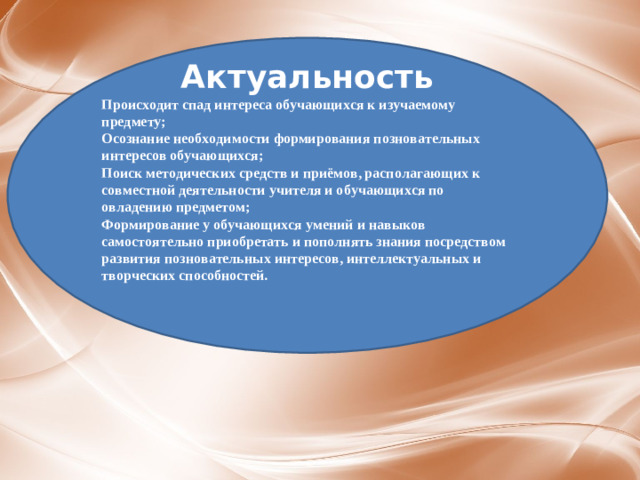 А ктуальность Происходит спад интереса обучающихся к изучаемому предмету; Осознание необходимости формирования позновательных интересов обучающихся; Поиск методических средств и приёмов, располагающих к совместной деятельности учителя и обучающихся по овладению предметом; Формирование у обучающихся умений и навыков самостоятельно приобретать и пополнять знания посредством развития позновательных интересов, интеллектуальных и творческих способностей.