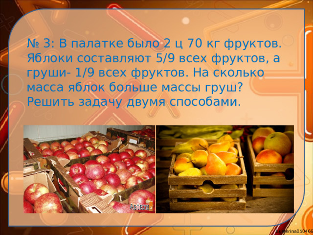 № 3: В палатке было 2 ц 70 кг фруктов. Яблоки составляют 5/9 всех фруктов, а груши- 1/9 всех фруктов. На сколько масса яблок больше массы груш? Решить задачу двумя способами.