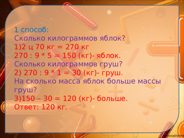 1 способ: Сколько килограммов яблок? 1)2 ц 70 кг = 270 кг 270 : 9 * 5 = 150 (кг)- яблок. Сколько килограммов груш? 2) 270 : 9 * 1 = 30 (кг)- груш. На сколько масса яблок больше массы груш? 3)150 – 30 = 120 (кг)- больше. Ответ: 120 кг.