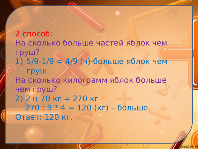 2 способ: На сколько больше частей яблок чем груш? 5/9-1/9 = 4/9 (ч)-больше яблок чем груш. На сколько килограмм яблок больше чем груш? 2) 2 ц 70 кг = 270 кг  270 : 9 * 4 = 120 (кг) – больше. Ответ: 120 кг.