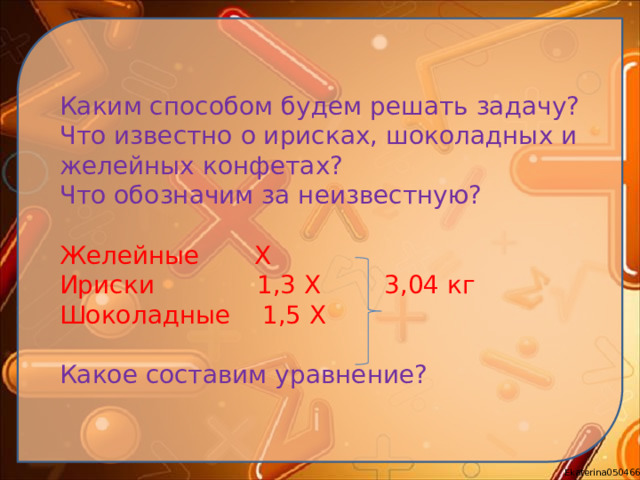 Каким способом будем решать задачу? Что известно о ирисках, шоколадных и желейных конфетах? Что обозначим за неизвестную? Желейные Х Ириски 1,3 Х 3,04 кг Шоколадные 1,5 Х Какое составим уравнение?