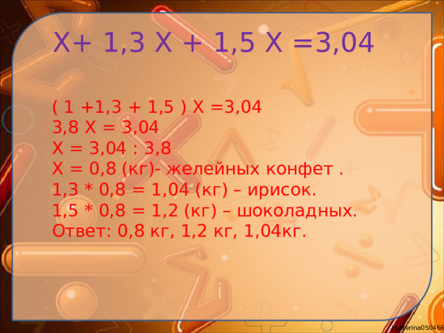 Х+ 1,3 Х + 1,5 Х =3,04 ( 1 +1,3 + 1,5 ) Х =3,04 3,8 Х = 3,04 Х = 3,04 : 3,8 Х = 0,8 (кг)- желейных конфет . 1,3 * 0,8 = 1,04 (кг) – ирисок. 1,5 * 0,8 = 1,2 (кг) – шоколадных. Ответ: 0,8 кг, 1,2 кг, 1,04кг.