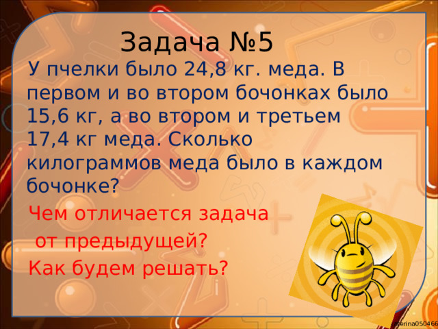Задача №5  У пчелки было 24,8 кг. меда. В первом и во втором бочонках было 15,6 кг, а во втором и третьем 17,4 кг меда. Сколько килограммов меда было в каждом бочонке?  Чем отличается задача  от предыдущей?  Как будем решать?