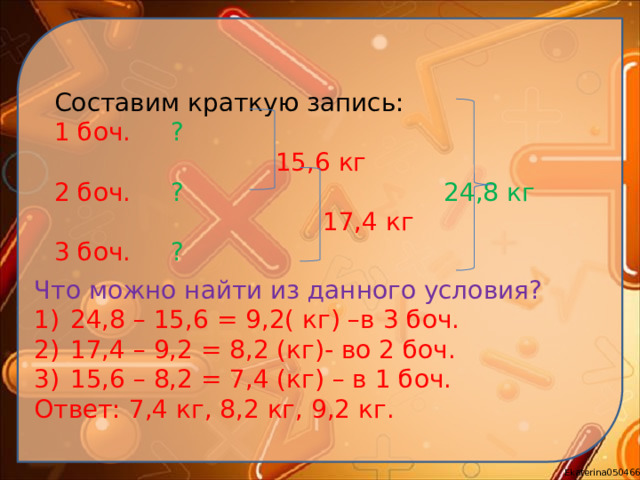 Составим краткую запись: 1 боч. ?  15,6 кг 2 боч. ? 24,8 кг  17,4 кг 3 боч. ? Что можно найти из данного условия? 24,8 – 15,6 = 9,2( кг) –в 3 боч. 17,4 – 9,2 = 8,2 (кг)- во 2 боч. 15,6 – 8,2 = 7,4 (кг) – в 1 боч. Ответ: 7,4 кг, 8,2 кг, 9,2 кг.