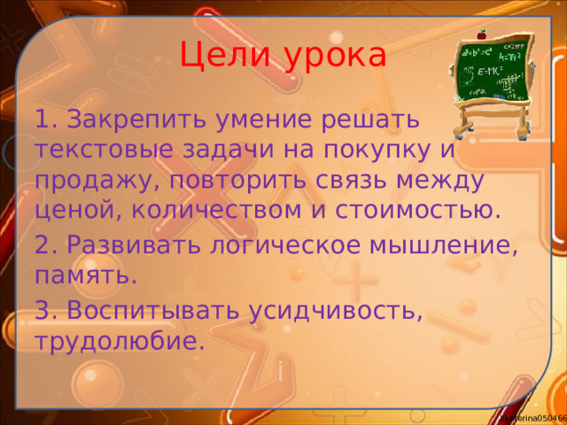 Цели урока 1. Закрепить умение решать текстовые задачи на покупку и продажу, повторить связь между ценой, количеством и стоимостью. 2. Развивать логическое мышление, память. 3. Воспитывать усидчивость, трудолюбие.