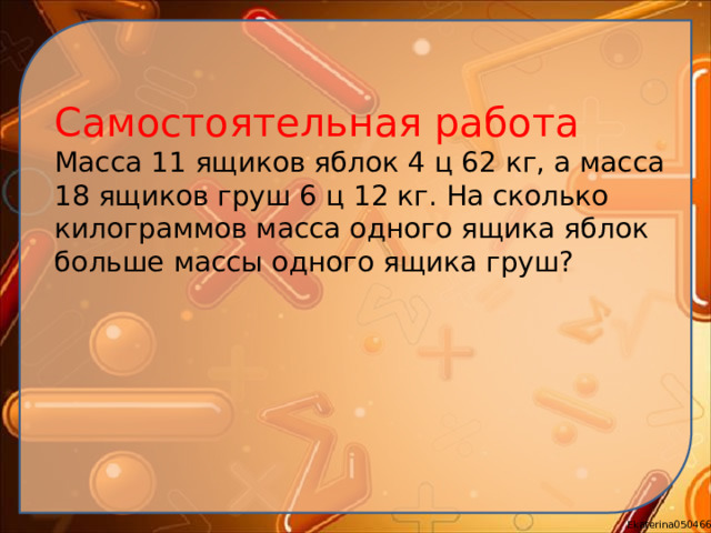 Самостоятельная работа Масса 11 ящиков яблок 4 ц 62 кг, а масса 18 ящиков груш 6 ц 12 кг. На сколько килограммов масса одного ящика яблок больше массы одного ящика груш?