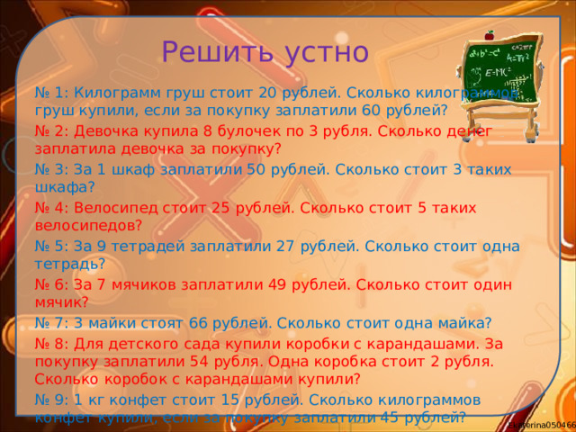 Решить устно № 1: Килограмм груш стоит 20 рублей. Сколько килограммов груш купили, если за покупку заплатили 60 рублей? № 2: Девочка купила 8 булочек по 3 рубля. Сколько денег заплатила девочка за покупку? № 3: За 1 шкаф заплатили 50 рублей. Сколько стоит 3 таких шкафа? № 4: Велосипед стоит 25 рублей. Сколько стоит 5 таких велосипедов? № 5: За 9 тетрадей заплатили 27 рублей. Сколько стоит одна тетрадь? № 6: За 7 мячиков заплатили 49 рублей. Сколько стоит один мячик? № 7: 3 майки стоят 66 рублей. Сколько стоит одна майка? № 8: Для детского сада купили коробки с карандашами. За покупку заплатили 54 рубля. Одна коробка стоит 2 рубля. Сколько коробок с карандашами купили? № 9: 1 кг конфет стоит 15 рублей. Сколько килограммов конфет купили, если за покупку заплатили 45 рублей? № 10: Мама заплатила за яблоки 18 рублей. Сколько килограммов яблок она купила, если 1 кг яблок стоит 3 рубля?