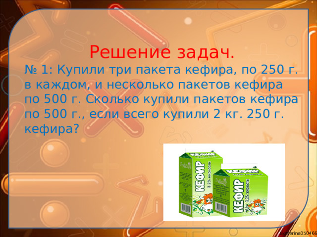 Решение задач. № 1: Купили три пакета кефира, по 250 г. в каждом, и несколько пакетов кефира по 500 г. Сколько купили пакетов кефира по 500 г., если всего купили 2 кг. 250 г. кефира?