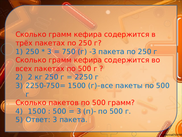 Сколько грамм кефира содержится в трёх пакетах по 250 г? 250 * 3 = 750 (г) -3 пакета по 250 г Сколько грамм кефира содержится во всех пакетах по 500 г ?  2 кг 250 г = 2250 г 2250-750= 1500 (г)–все пакеты по 500 г Сколько пакетов по 500 грамм?
