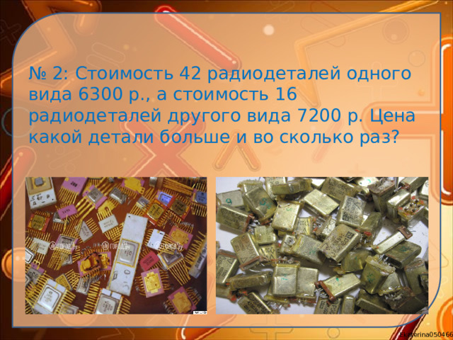 № 2: Стоимость 42 радиодеталей одного вида 6300 р., а стоимость 16 радиодеталей другого вида 7200 р. Цена какой детали больше и во сколько раз?