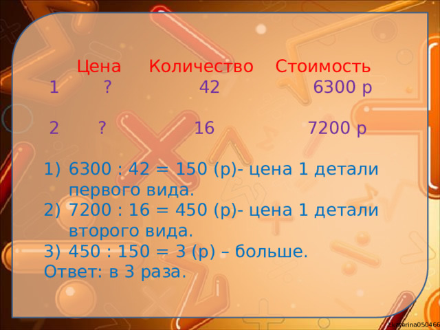 Цена Количество Стоимость  1  ? 42 6300 р  2 ? 16 7200 р 6300 : 42 = 150 (р)- цена 1 детали первого вида. 7200 : 16 = 450 (р)- цена 1 детали второго вида. 450 : 150 = 3 (р) – больше. Ответ: в 3 раза.